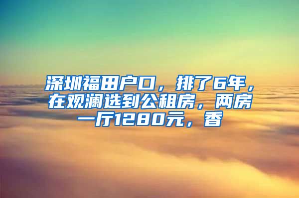 深圳福田戶口，排了6年，在觀瀾選到公租房，兩房一廳1280元，香