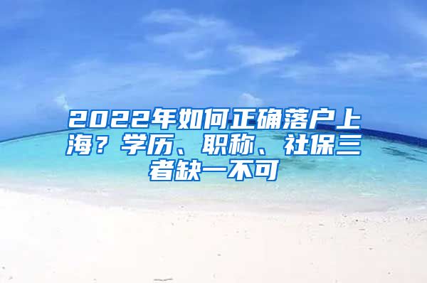 2022年如何正確落戶(hù)上海？學(xué)歷、職稱(chēng)、社保三者缺一不可