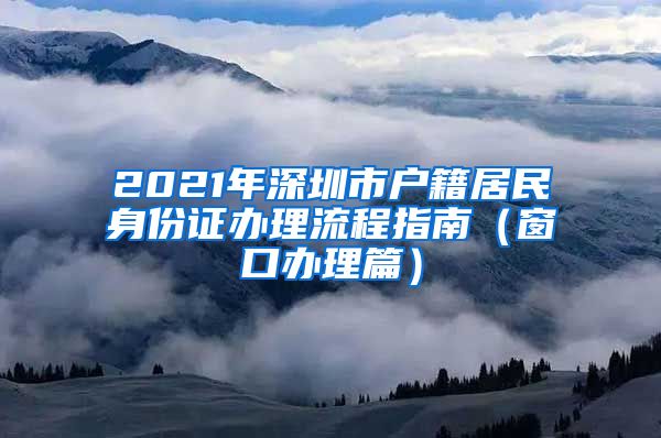 2021年深圳市戶籍居民身份證辦理流程指南（窗口辦理篇）