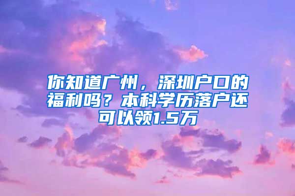 你知道廣州，深圳戶口的福利嗎？本科學(xué)歷落戶還可以領(lǐng)1.5萬