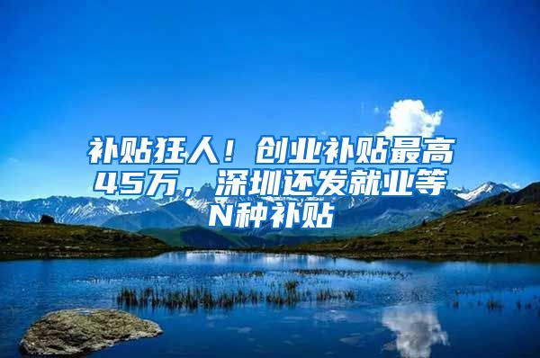 補貼狂人！創(chuàng)業(yè)補貼最高45萬，深圳還發(fā)就業(yè)等N種補貼