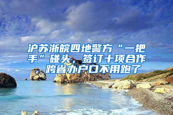 滬蘇浙皖四地警方“一把手”碰頭，簽訂十項合作，跨省辦戶口不用跑了