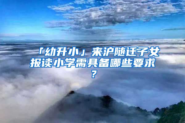 「幼升小」來滬隨遷子女報讀小學需具備哪些要求？