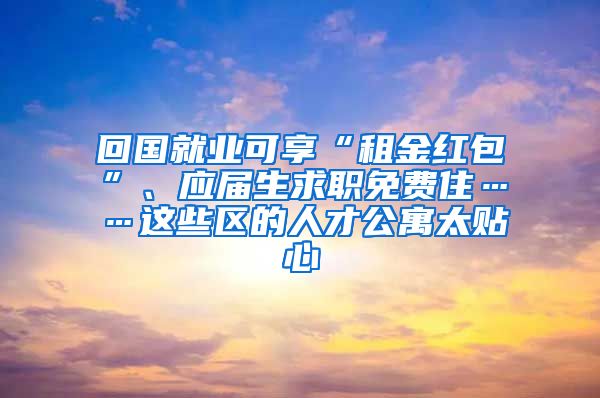 回國就業(yè)可享“租金紅包”、應(yīng)屆生求職免費(fèi)住……這些區(qū)的人才公寓太貼心