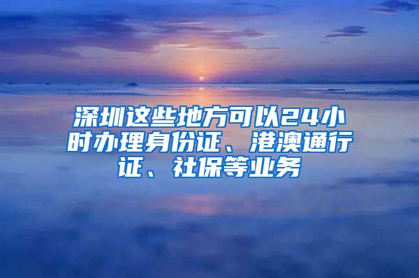 深圳這些地方可以24小時(shí)辦理身份證、港澳通行證、社保等業(yè)務(wù)