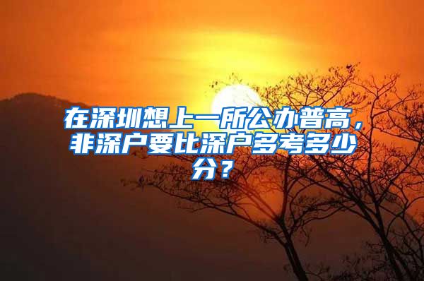 在深圳想上一所公辦普高，非深戶要比深戶多考多少分？