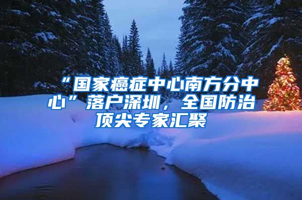 “國家癌癥中心南方分中心”落戶深圳，全國防治頂尖專家匯聚