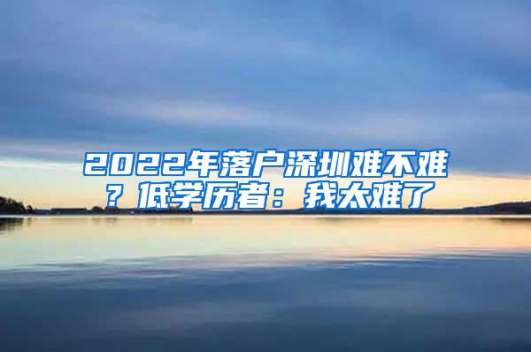 2022年落戶深圳難不難？低學(xué)歷者：我太難了