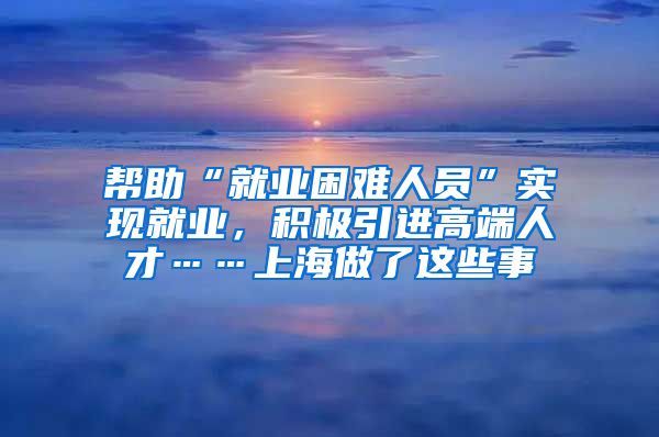 幫助“就業(yè)困難人員”實現(xiàn)就業(yè)，積極引進高端人才……上海做了這些事