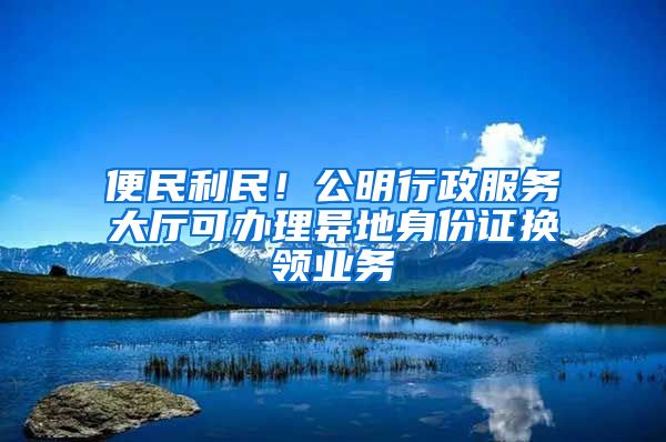 便民利民！公明行政服務(wù)大廳可辦理異地身份證換領(lǐng)業(yè)務(wù)