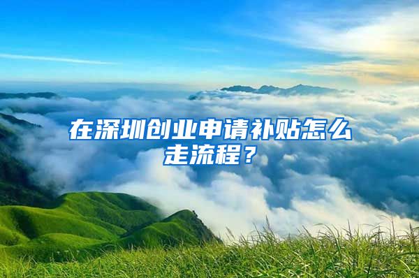 在深圳創(chuàng)業(yè)申請補(bǔ)貼怎么走流程？