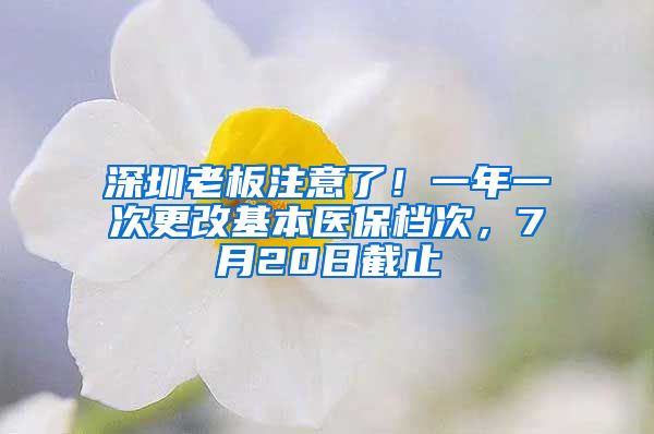 深圳老板注意了！一年一次更改基本醫(yī)保檔次，7月20日截止