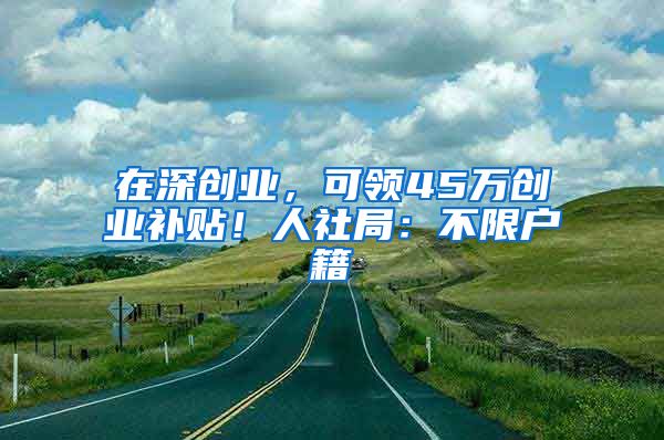 在深創(chuàng)業(yè)，可領(lǐng)45萬(wàn)創(chuàng)業(yè)補(bǔ)貼！人社局：不限戶籍