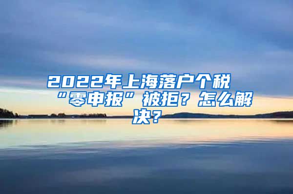 2022年上海落戶個稅“零申報”被拒？怎么解決？