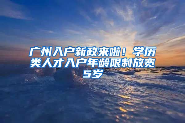 廣州入戶新政來啦！學(xué)歷類人才入戶年齡限制放寬5歲