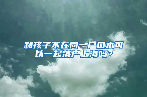 和孩子不在同一戶口本可以一起落戶上海嗎？