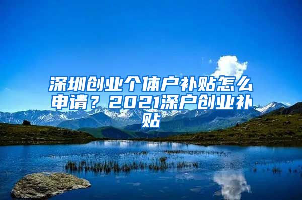 深圳創(chuàng)業(yè)個(gè)體戶補(bǔ)貼怎么申請？2021深戶創(chuàng)業(yè)補(bǔ)貼