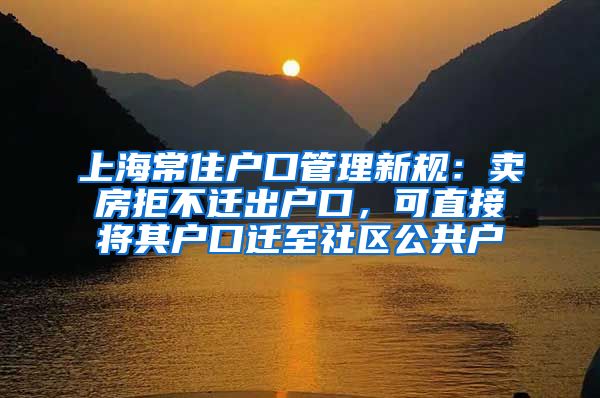 上海常住戶口管理新規(guī)：賣房拒不遷出戶口，可直接將其戶口遷至社區(qū)公共戶