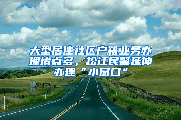 大型居住社區(qū)戶籍業(yè)務(wù)辦理堵點(diǎn)多，松江民警延伸辦理“小窗口”