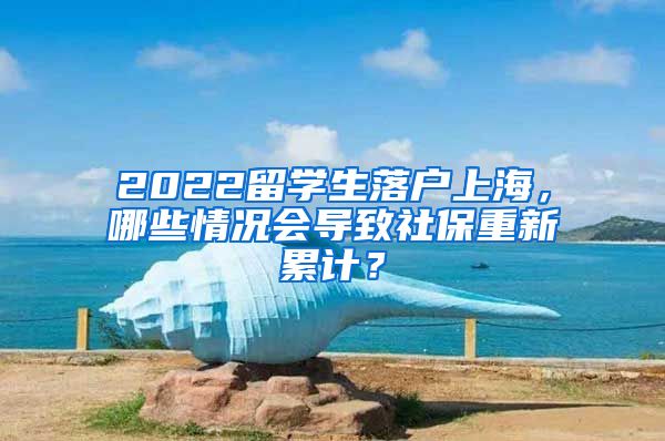 2022留學(xué)生落戶上海，哪些情況會(huì)導(dǎo)致社保重新累計(jì)？