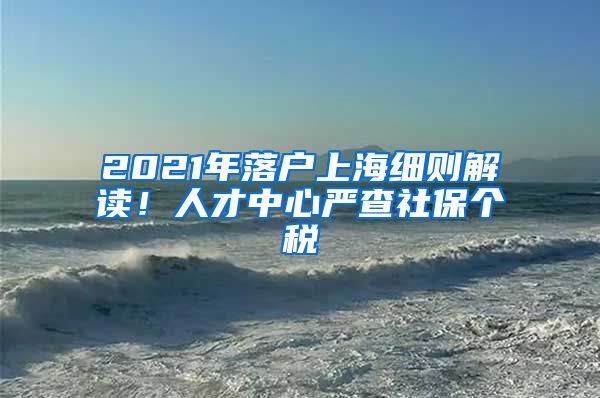 2021年落戶上海細(xì)則解讀！人才中心嚴(yán)查社保個(gè)稅