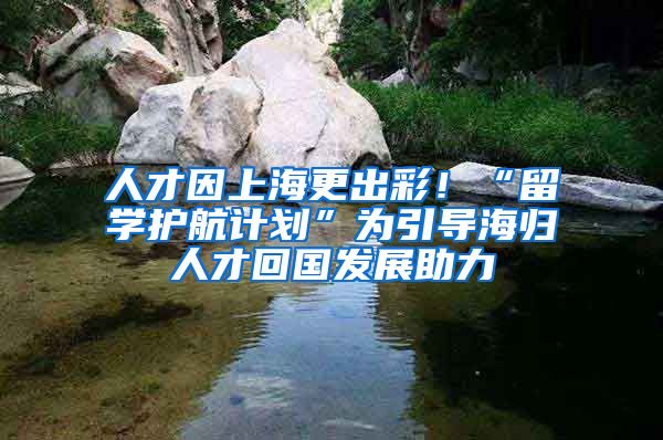 人才因上海更出彩！“留學護航計劃”為引導海歸人才回國發(fā)展助力