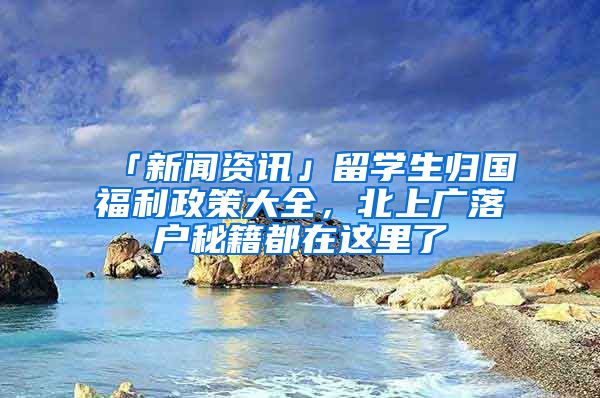 「新聞資訊」留學(xué)生歸國福利政策大全，北上廣落戶秘籍都在這里了