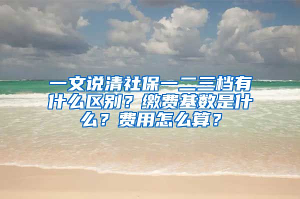 一文說清社保一二三檔有什么區(qū)別？繳費(fèi)基數(shù)是什么？費(fèi)用怎么算？