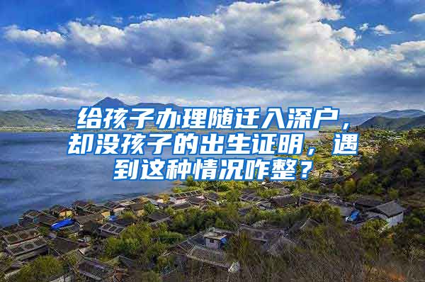 給孩子辦理隨遷入深戶，卻沒孩子的出生證明，遇到這種情況咋整？