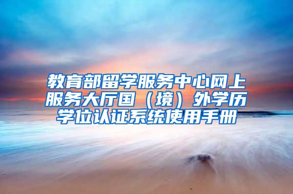 教育部留學(xué)服務(wù)中心網(wǎng)上服務(wù)大廳國(guó)（境）外學(xué)歷學(xué)位認(rèn)證系統(tǒng)使用手冊(cè)