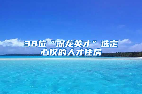 38位“深龍英才”選定心儀的人才住房