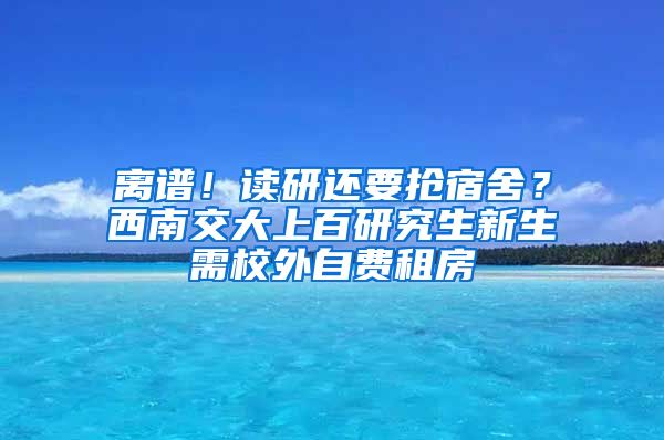 離譜！讀研還要搶宿舍？西南交大上百研究生新生需校外自費(fèi)租房