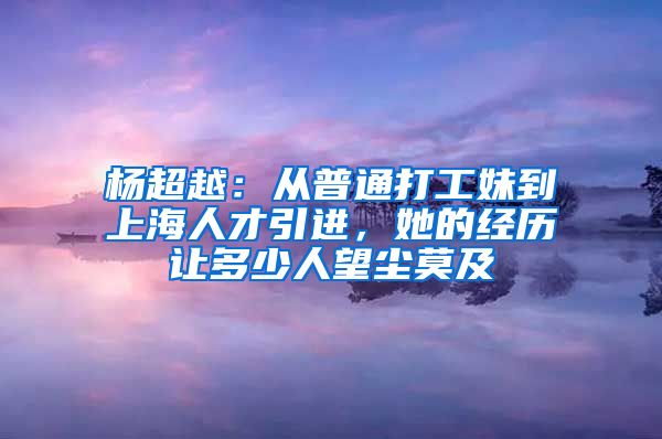 楊超越：從普通打工妹到上海人才引進(jìn)，她的經(jīng)歷讓多少人望塵莫及