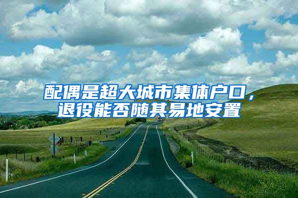 配偶是超大城市集體戶口，退役能否隨其易地安置