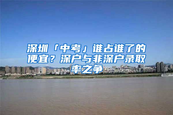 深圳「中考」誰(shuí)占誰(shuí)了的便宜？深戶(hù)與非深戶(hù)錄取率之爭(zhēng)