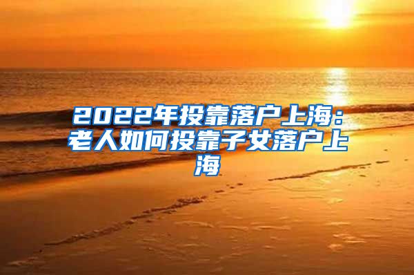 2022年投靠落戶上海：老人如何投靠子女落戶上海