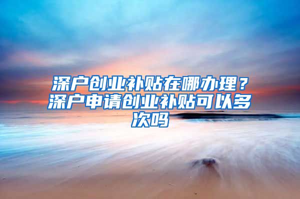 深戶創(chuàng)業(yè)補(bǔ)貼在哪辦理？深戶申請(qǐng)創(chuàng)業(yè)補(bǔ)貼可以多次嗎