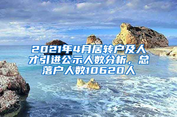 2021年4月居轉(zhuǎn)戶及人才引進公示人數(shù)分析，總落戶人數(shù)10620人