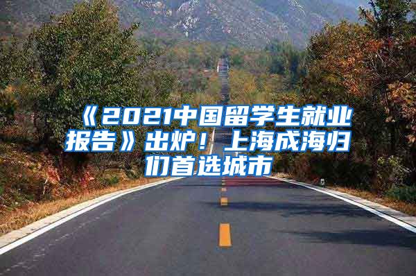 《2021中國(guó)留學(xué)生就業(yè)報(bào)告》出爐！上海成海歸們首選城市