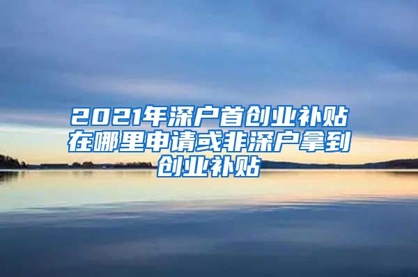 2021年深戶首創(chuàng)業(yè)補貼在哪里申請或非深戶拿到創(chuàng)業(yè)補貼