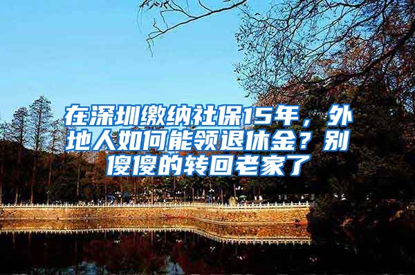 在深圳繳納社保15年，外地人如何能領(lǐng)退休金？別傻傻的轉(zhuǎn)回老家了