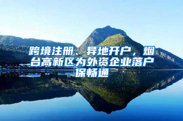 跨境注冊(cè)、異地開戶，煙臺(tái)高新區(qū)為外資企業(yè)落戶保暢通