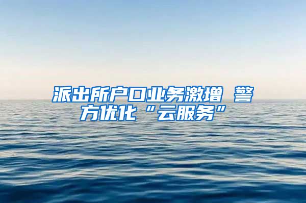 派出所戶口業(yè)務激增 警方優(yōu)化“云服務”