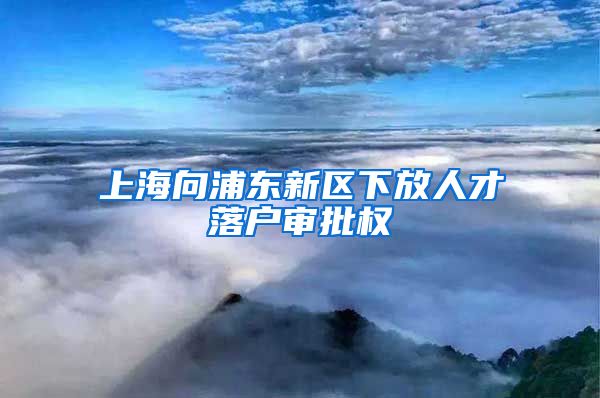 上海向浦東新區(qū)下放人才落戶審批權(quán)