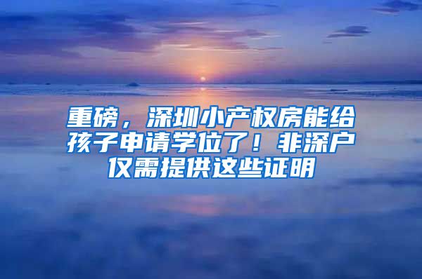 重磅，深圳小產(chǎn)權房能給孩子申請學位了！非深戶僅需提供這些證明