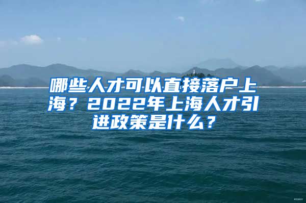 哪些人才可以直接落戶上海？2022年上海人才引進政策是什么？