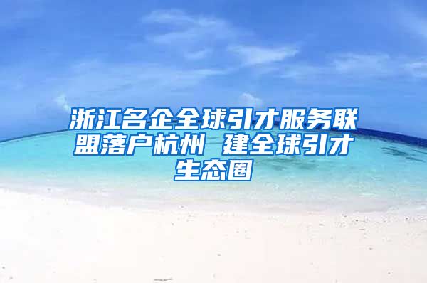 浙江名企全球引才服務聯盟落戶杭州 建全球引才生態(tài)圈