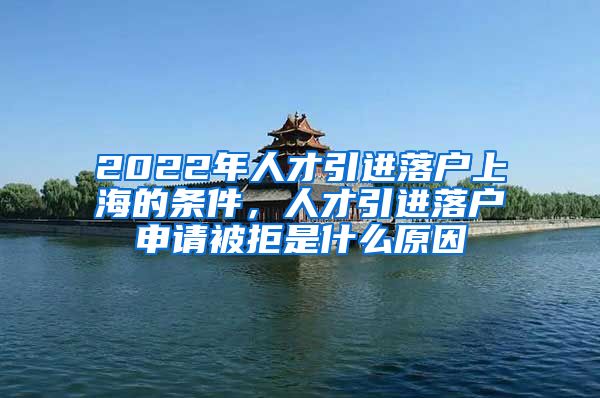 2022年人才引進(jìn)落戶上海的條件，人才引進(jìn)落戶申請被拒是什么原因