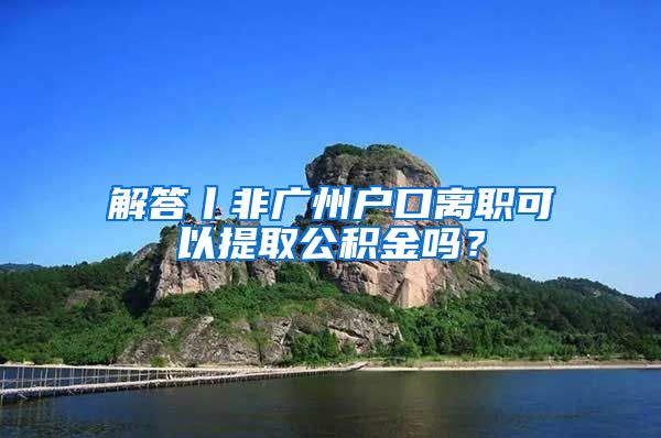 解答丨非廣州戶口離職可以提取公積金嗎？