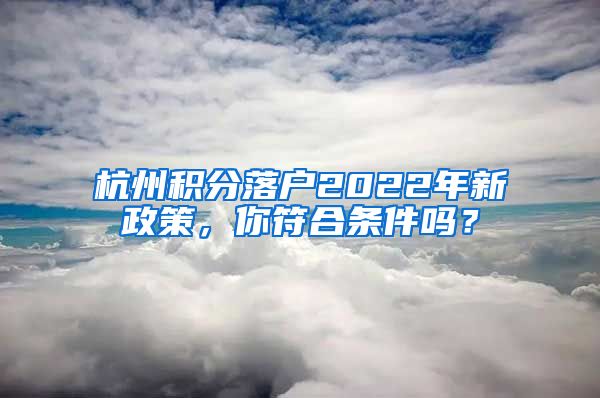 杭州積分落戶2022年新政策，你符合條件嗎？